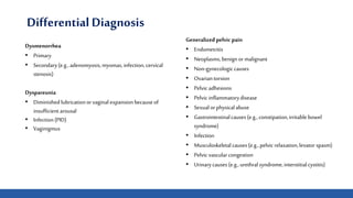 Differential Diagnosis
Dysmenorrhea
• Primary
• Secondary(e.g., adenomyosis,myomas,infection,cervical
stenosis)
Dyspareunia
• Diminished lubricationorvaginal expansionbecauseof
insufficientarousal
• Infection(PID)
• Vaginigmus
Generalized pelvic pain
• Endometritis
• Neoplasms,benign or malignant
• Non-gynecologiccauses
• Ovariantorsion
• Pelvic adhesions
• Pelvic inflammatorydisease
• Sexualorphysicalabuse
• Gastrointestinalcauses(e.g., constipation,irritablebowel
syndrome)
• Infection
• Musculoskeletalcauses(e.g., pelvic relaxation,levator spasm)
• Pelvic vascularcongestion
• Urinarycauses(e.g., urethralsyndrome,interstitialcystitis)
 