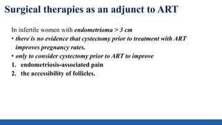 Surgical therapies as an adjunct to ART
In infertile women with endometrioma > 3 cm
• there is no evidence that cystectomy prior to treatment with ART
improves pregnancy rates.
• only to consider cystectomy prior to ART to improve
1. endometriosis-associated pain
2. the accessibility of follicles.
 