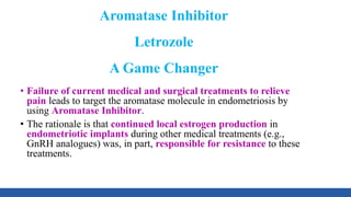 Aromatase Inhibitor
Letrozole
A Game Changer
• Failure of current medical and surgical treatments to relieve
pain leads to target the aromatase molecule in endometriosis by
using Aromatase Inhibitor.
• The rationale is that continued local estrogen production in
endometriotic implants during other medical treatments (e.g.,
GnRH analogues) was, in part, responsible for resistance to these
treatments.
 