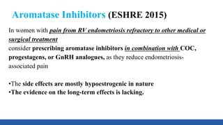 Aromatase Inhibitors (ESHRE 2015)
In women with pain from RV endometriosis refractory to other medical or
surgical treatment
consider prescribing aromatase inhibitors in combination with COC,
progestagens, or GnRH analogues, as they reduce endometriosis-
associated pain
•The side effects are mostly hypoestrogenic in nature
•The evidence on the long-term effects is lacking.
 