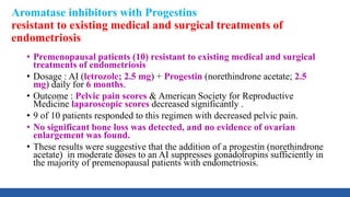 Aromatase inhibitors with Progestins
resistant to existing medical and surgical treatments of
endometriosis
• Premenopausal patients (10) resistant to existing medical and surgical
treatments of endometriosis
• Dosage : AI (letrozole; 2.5 mg) + Progestin (norethindrone acetate; 2.5
mg) daily for 6 months.
• Outcome : Pelvic pain scores & American Society for Reproductive
Medicine laparoscopic scores decreased significantly .
• 9 of 10 patients responded to this regimen with decreased pelvic pain.
• No significant bone loss was detected, and no evidence of ovarian
enlargement was found.
• These results were suggestive that the addition of a progestin (norethindrone
acetate) in moderate doses to an AI suppresses gonadotropins sufficiently in
the majority of premenopausal patients with endometriosis.
 
