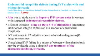 Endometrial receptivity defects during IVF cycles with and
without letrozole
Paul B. Miller Brent A. Parnell Greta Bushnell Nicholas Tallman David A. ForsteinH. Lee Higdon, III Jo
Kitawaki Bruce A. Lessey
• Aim was to study ways to improve IVF success rates in women
with suspected endometrial receptivity defects.
• Effect of letrozole - 5 mg on Days 5–9 of stimulation (aromatase
inhibitor) on integrin expression as a marker of endometrial
receptivity.
• IVF outcomes in 97 infertile women who had undergone ανβ3
integrin assessment
• Unexplained IVF failure in a subset of women with endometriosis
may be avoidable using a simple 5-day treatment of the
aromatase inhibitor, letrozole.
 