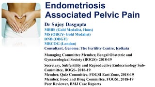 Endometriosis
Associated Pelvic Pain
Dr Sujoy Dasgupta
MBBS (Gold Medalist, Hons)
MS (OBGY- Gold Medalist)
DNB (OBGY)
MRCOG (London)
Consultant, Genome: The Fertility Centre, Kolkata
Managing Committee Member, Bengal Obstetric and
Gynaecological Society (BOGS)- 2018-19
Secretary, Subfertility and Reproductive Endocrinology Sub-
Committee, BOGS- 2018-19
Member, Quiz Committee, FOGSI East Zone, 2018-19
Member, Food and Drug Committee, FOGSI, 2018-19
Peer Reviewer, BMJ Case Reports
 