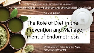 The Role of Diet in the
Prevention and Manage
ment of Endometriosis
Presented by: Faiza Ibrahim-Audu
SPS/21/GND/00019
NUT7207:NUTRITION IN THE PREVENTION AND MANAGEMENT OF DISEASES
DR A.M. BELLO
BAYERO UNIVERSITY KANO - DEPARTMENT OF BIOCHEMISTRY
 