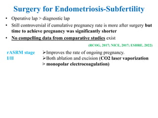 Surgery for Endometriosis-Subfertility
rASRM stage
I/II
Improves the rate of ongoing pregnancy.
Both ablation and excision (CO2 laser vaporization
> monopolar electrocoagulation)
Endometrioma May increase their chance of natural pregnancy
Cystectomy >> Drainage/coagulation
Deep
endometriosis
 For infertility, severe pain, bowel stenosis
radical excision combined with bowel segmental
resection and anastomosis →improves spontaneous
pregnancy rate
• Operative lap > diagnostic lap
• Still controversial if cumulative pregnancy rate is more after surgery but
time to achieve pregnancy was significantly shorter
• No compelling data from comparative studies exist
(RCOG, 2017; NICE, 2017; ESHRE, 2022)
 