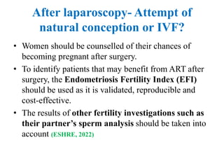 After laparoscopy- Attempt of
natural conception or IVF?
• Women should be counselled of their chances of
becoming pregnant after surgery.
• To identify patients that may benefit from ART after
surgery, the Endometriosis Fertility Index (EFI)
should be used as it is validated, reproducible and
cost-effective.
• The results of other fertility investigations such as
their partner’s sperm analysis should be taken into
account (ESHRE, 2022)
 