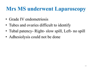 Mrs MS underwent Laparoscopy
• Grade IV endometriosis
• Tubes and ovaries difficult to identify
• Tubal patency- Right- slow spill, Left- no spill
• Adhesiolysis could not be done
44
 