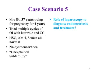 Case Scenario 5
• Mrs JK, 37 years trying
for pregnancy for 4 years
• Tried multiple cycles of
OI with letrozole and CC
• HSG, AMH, Semen all
normal
• No dysmenorrhoea
• “Unexplained
Subfertility”
• Role of laparoscopy to
diagnose endometriosis
and treatment?
50
 