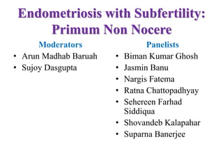 Endometriosis with Subfertility:
Primum Non Nocere
Moderators
• Arun Madhab Baruah
• Sujoy Dasgupta
Panelists
• Biman Kumar Ghosh
• Jasmin Banu
• Nargis Fatema
• Ratna Chattopadhyay
• Sehereen Farhad
Siddiqua
• Shovandeb Kalapahar
• Suparna Banerjee
 