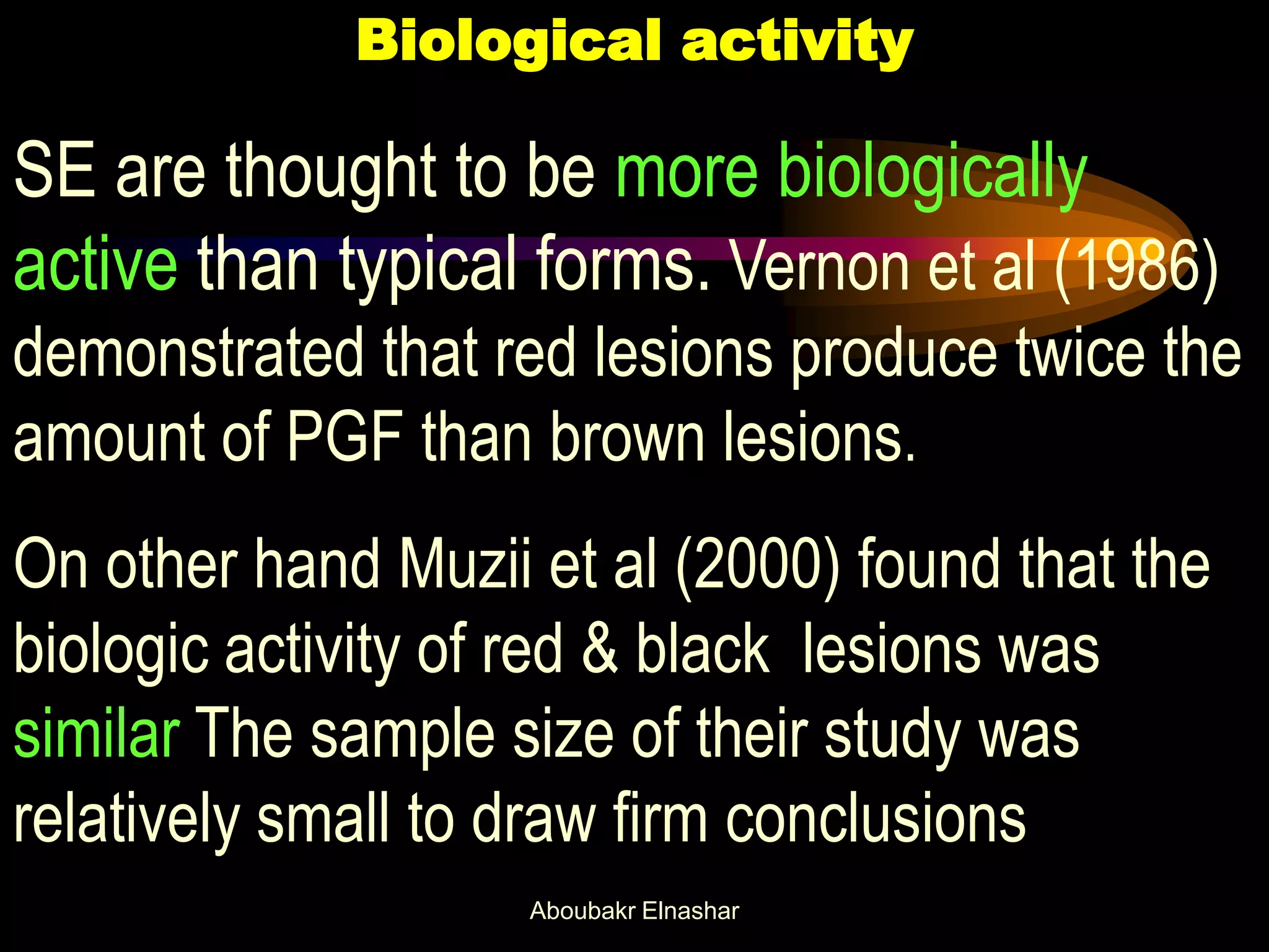 Biological activity
SE are thought to be more biologically
active than typical forms. Vernon et al (1986)
demonstrated that red lesions produce twice the
amount of PGF than brown lesions.
On other hand Muzii et al (2000) found that the
biologic activity of red & black lesions was
similar The sample size of their study was
relatively small to draw firm conclusions
Aboubakr Elnashar
 