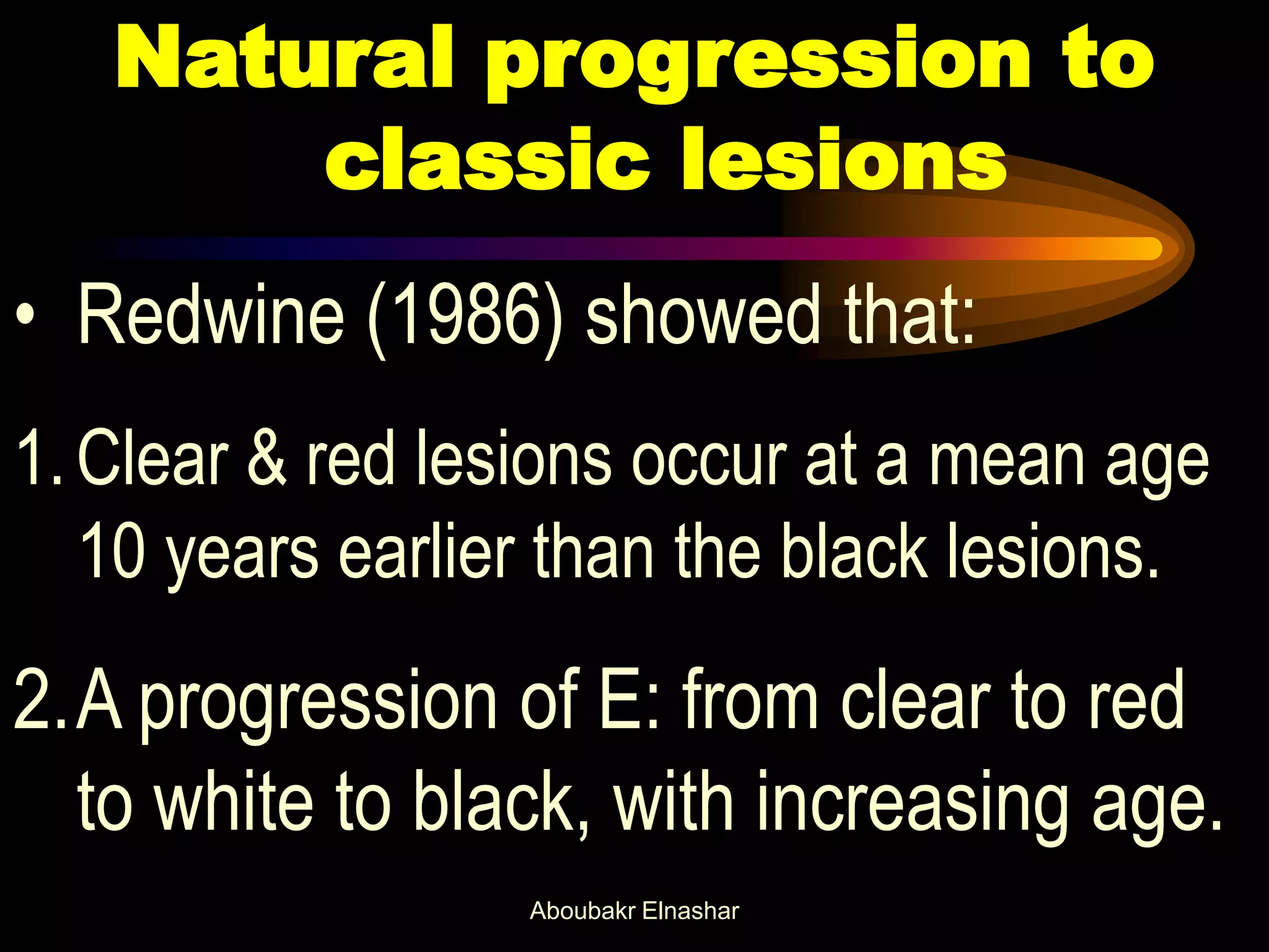 Natural progression to
classic lesions
• Redwine (1986) showed that:
1.Clear & red lesions occur at a mean age
10 years earlier than the black lesions.
2.A progression of E: from clear to red
to white to black, with increasing age.
Aboubakr Elnashar
 