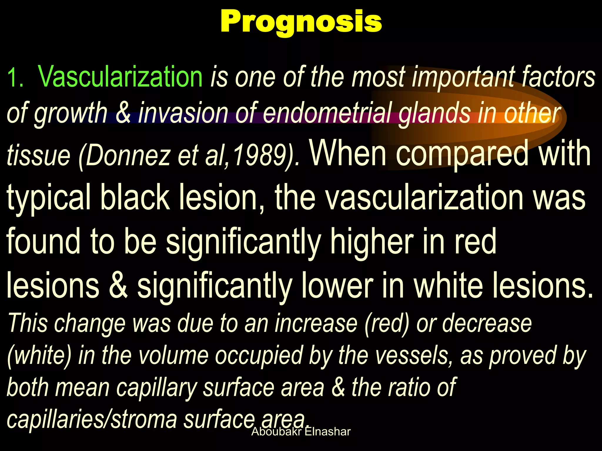 Prognosis
1. Vascularization is one of the most important factors
of growth & invasion of endometrial glands in other
tissue (Donnez et al,1989). When compared with
typical black lesion, the vascularization was
found to be significantly higher in red
lesions & significantly lower in white lesions.
This change was due to an increase (red) or decrease
(white) in the volume occupied by the vessels, as proved by
both mean capillary surface area & the ratio of
capillaries/stroma surface area.Aboubakr Elnashar
 