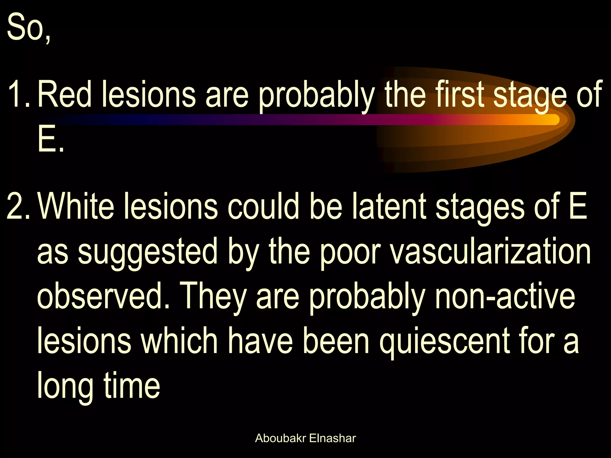 So,
1.Red lesions are probably the first stage of
E.
2.White lesions could be latent stages of E
as suggested by the poor vascularization
observed. They are probably non-active
lesions which have been quiescent for a
long time
Aboubakr Elnashar
 