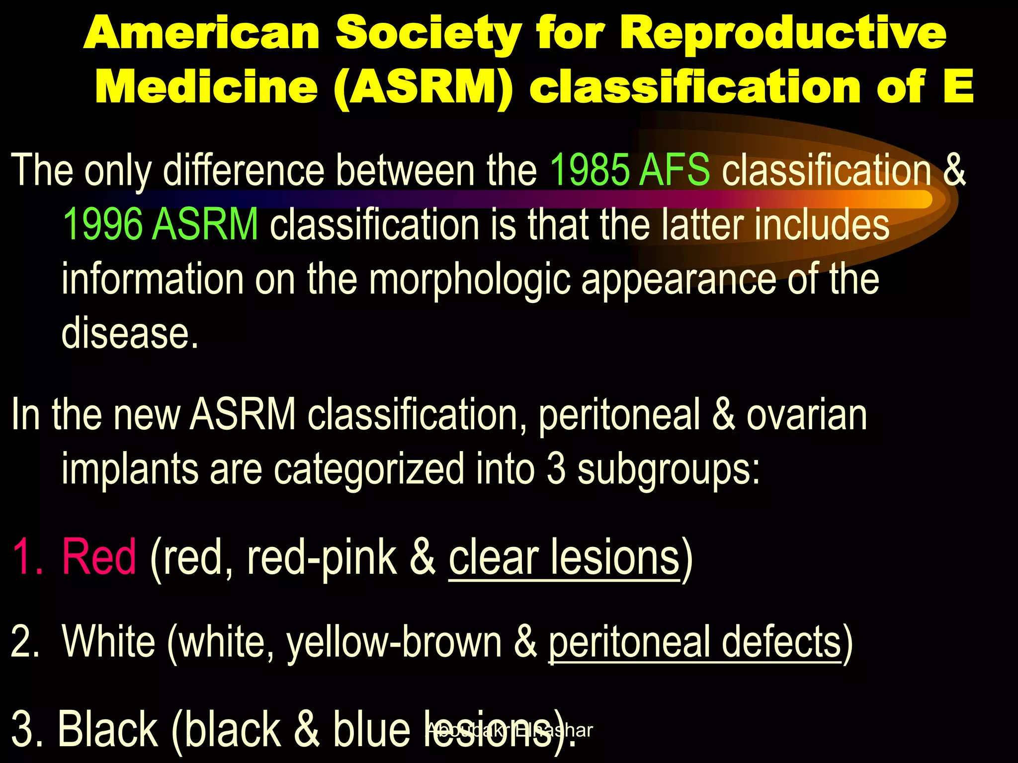 American Society for Reproductive
Medicine (ASRM) classification of E
The only difference between the 1985 AFS classification &
1996 ASRM classification is that the latter includes
information on the morphologic appearance of the
disease.
In the new ASRM classification, peritoneal & ovarian
implants are categorized into 3 subgroups:
1. Red (red, red-pink & clear lesions)
2. White (white, yellow-brown & peritoneal defects)
3. Black (black & blue lesions).Aboubakr Elnashar
 