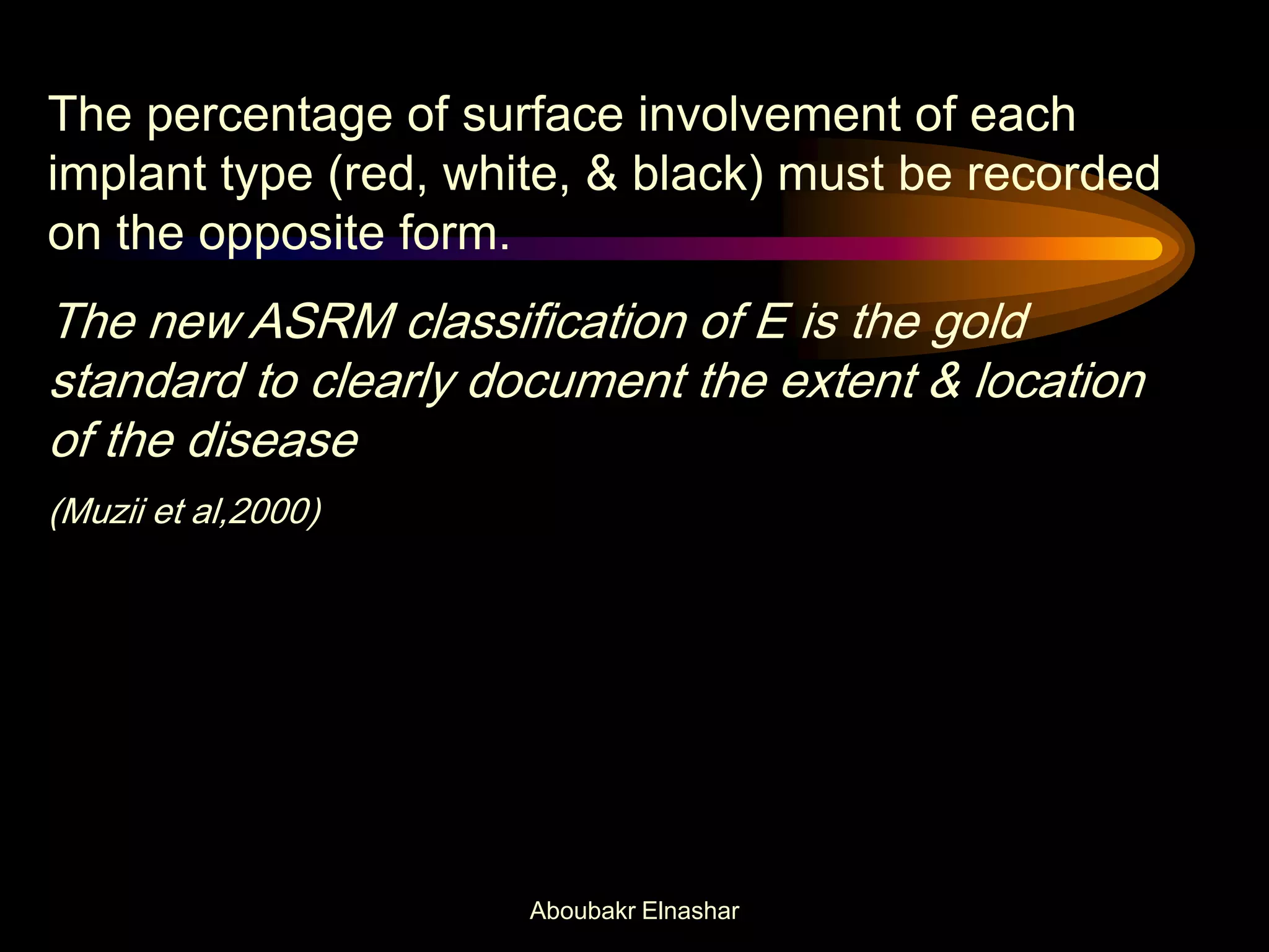 The percentage of surface involvement of each
implant type (red, white, & black) must be recorded
on the opposite form.
The new ASRM classification of E is the gold
standard to clearly document the extent & location
of the disease
(Muzii et al,2000)
Aboubakr Elnashar
 