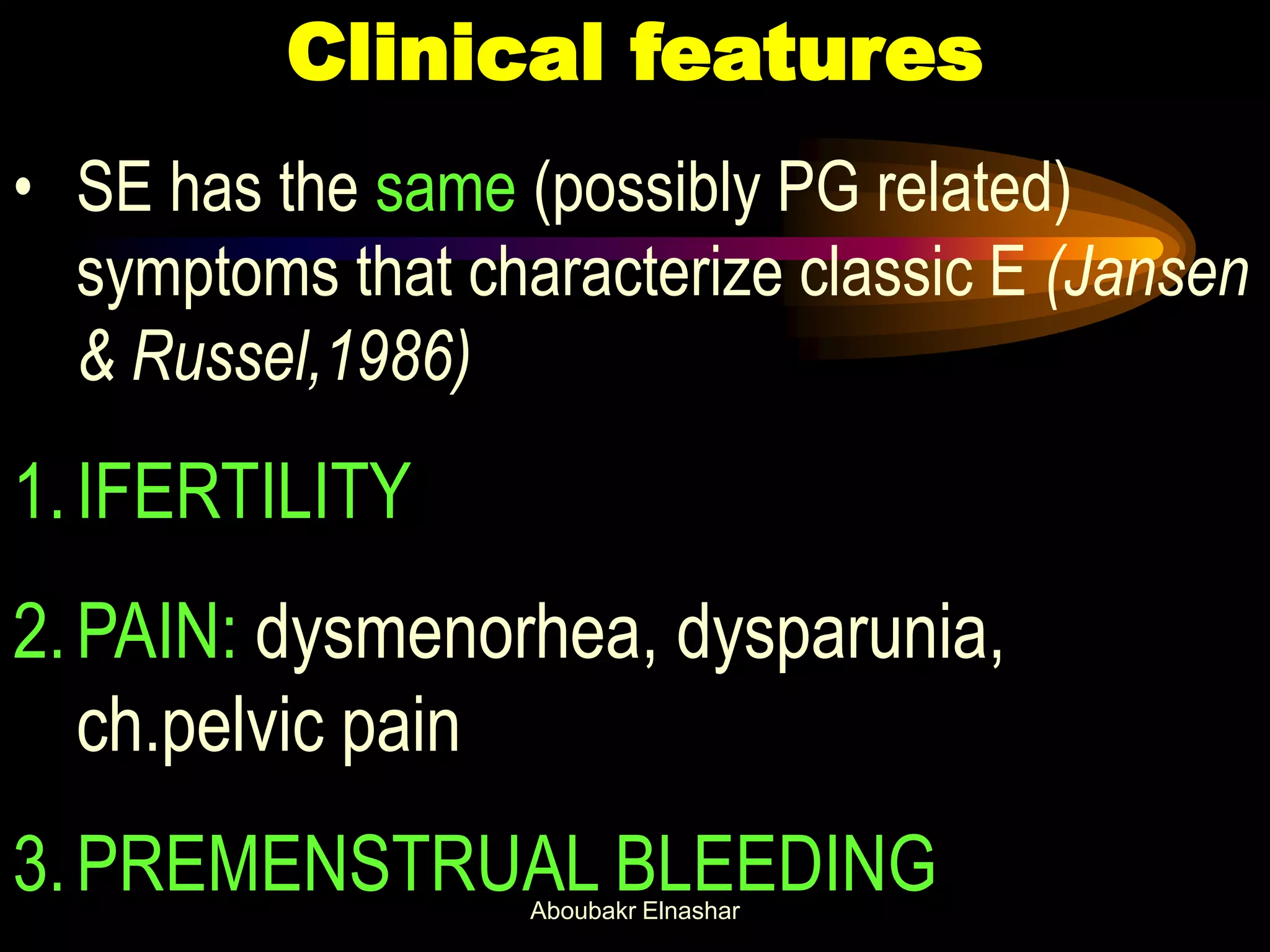 Clinical features
• SE has the same (possibly PG related)
symptoms that characterize classic E (Jansen
& Russel,1986)
1.IFERTILITY
2.PAIN: dysmenorhea, dysparunia,
ch.pelvic pain
3.PREMENSTRUAL BLEEDINGAboubakr Elnashar
 