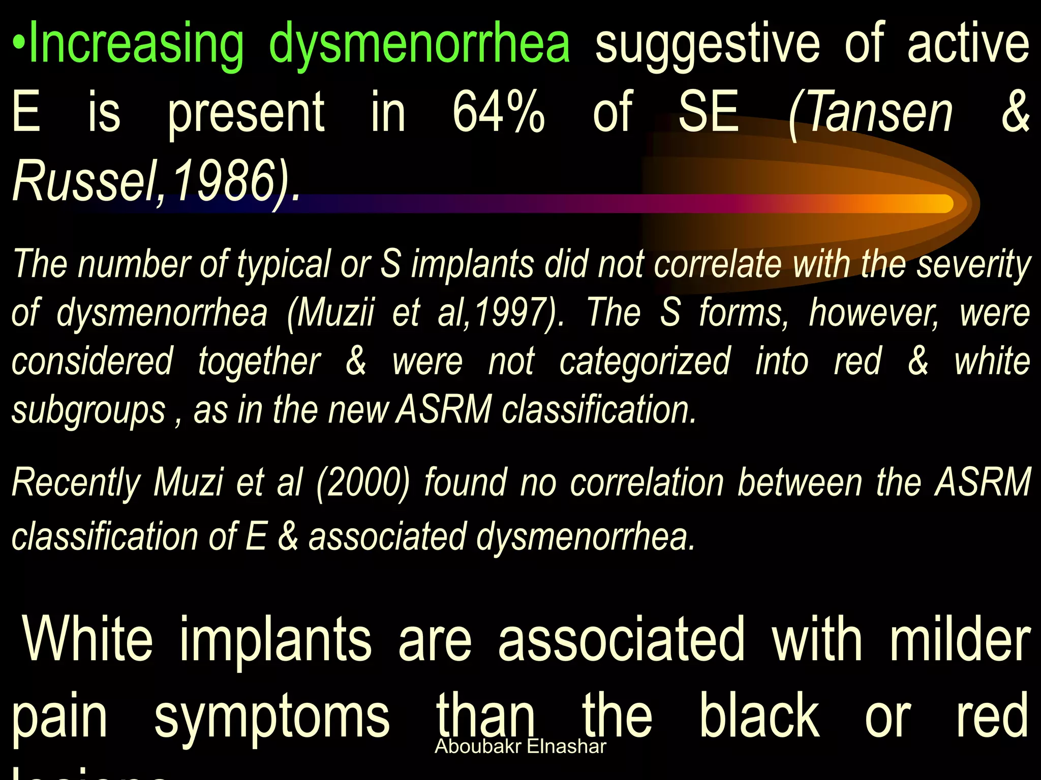 •Increasing dysmenorrhea suggestive of active
E is present in 64% of SE (Tansen &
Russel,1986).
The number of typical or S implants did not correlate with the severity
of dysmenorrhea (Muzii et al,1997). The S forms, however, were
considered together & were not categorized into red & white
subgroups , as in the new ASRM classification.
Recently Muzi et al (2000) found no correlation between the ASRM
classification of E & associated dysmenorrhea.
White implants are associated with milder
pain symptoms than the black or redAboubakr Elnashar
 