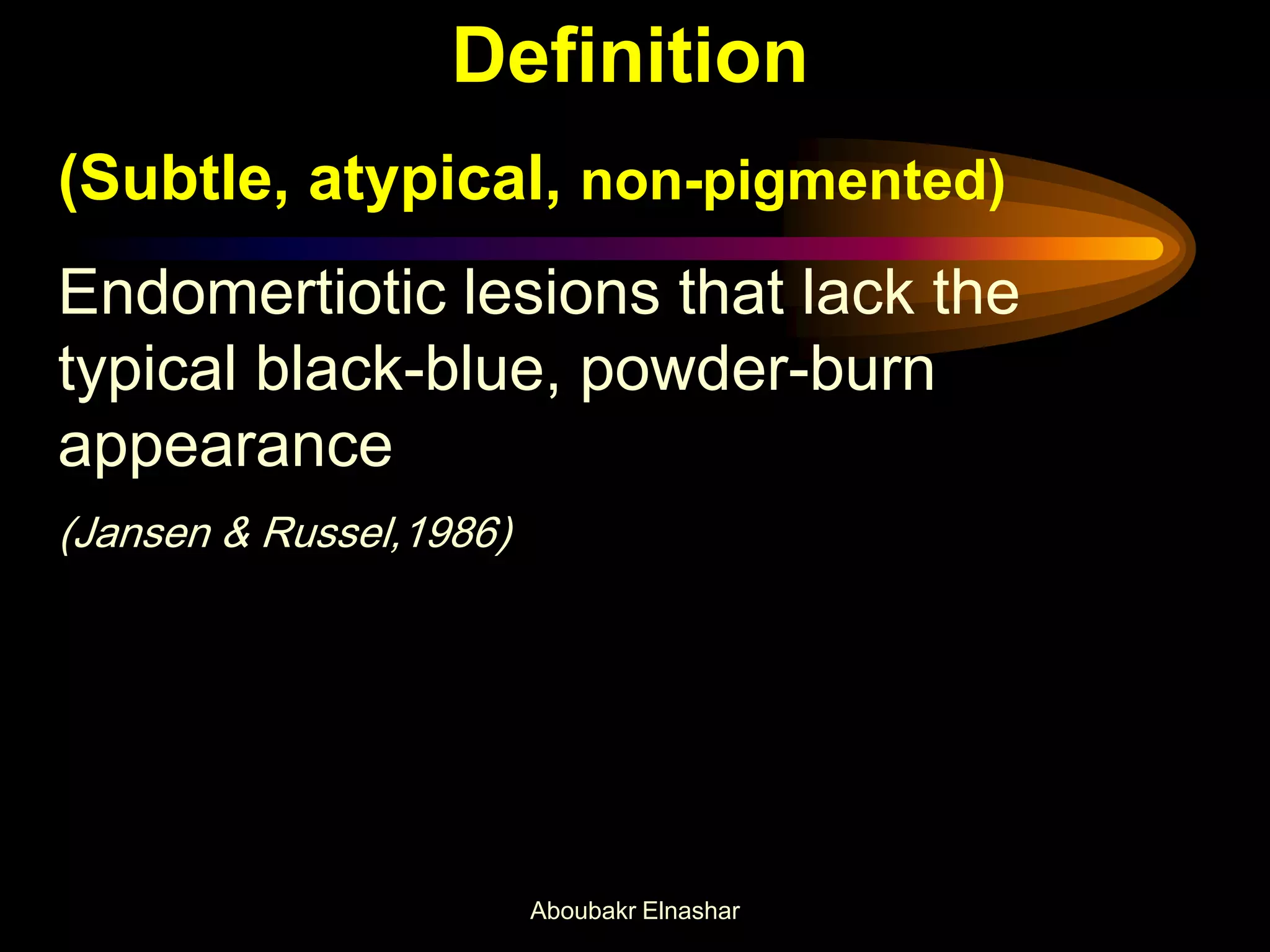Definition
(Subtle, atypical, non-pigmented)
Endomertiotic lesions that lack the
typical black-blue, powder-burn
appearance
(Jansen & Russel,1986)
Aboubakr Elnashar
 