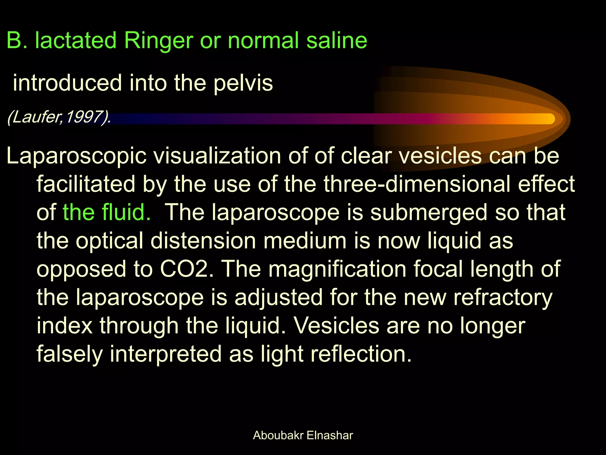 B. lactated Ringer or normal saline
introduced into the pelvis
(Laufer,1997).
Laparoscopic visualization of of clear vesicles can be
facilitated by the use of the three-dimensional effect
of the fluid. The laparoscope is submerged so that
the optical distension medium is now liquid as
opposed to CO2. The magnification focal length of
the laparoscope is adjusted for the new refractory
index through the liquid. Vesicles are no longer
falsely interpreted as light reflection.
Aboubakr Elnashar
 
