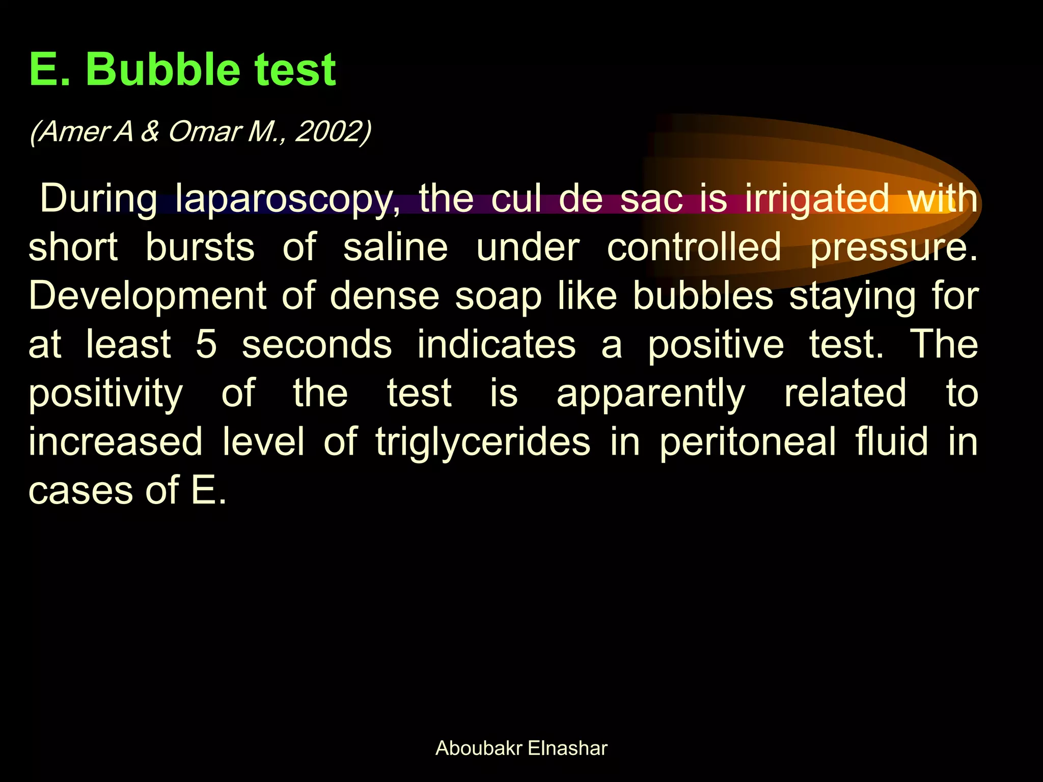 E. Bubble test
(Amer A & Omar M., 2002)
During laparoscopy, the cul de sac is irrigated with
short bursts of saline under controlled pressure.
Development of dense soap like bubbles staying for
at least 5 seconds indicates a positive test. The
positivity of the test is apparently related to
increased level of triglycerides in peritoneal fluid in
cases of E.
Aboubakr Elnashar
 