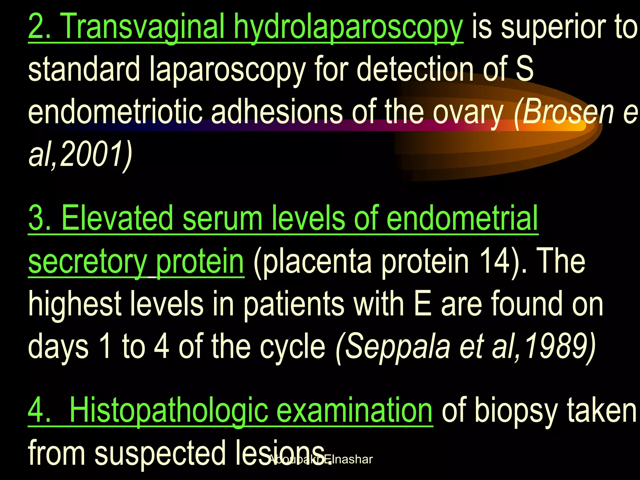 2. Transvaginal hydrolaparoscopy is superior to
standard laparoscopy for detection of S
endometriotic adhesions of the ovary (Brosen et
al,2001)
3. Elevated serum levels of endometrial
secretory protein (placenta protein 14). The
highest levels in patients with E are found on
days 1 to 4 of the cycle (Seppala et al,1989)
4. Histopathologic examination of biopsy taken
from suspected lesions.Aboubakr Elnashar
 