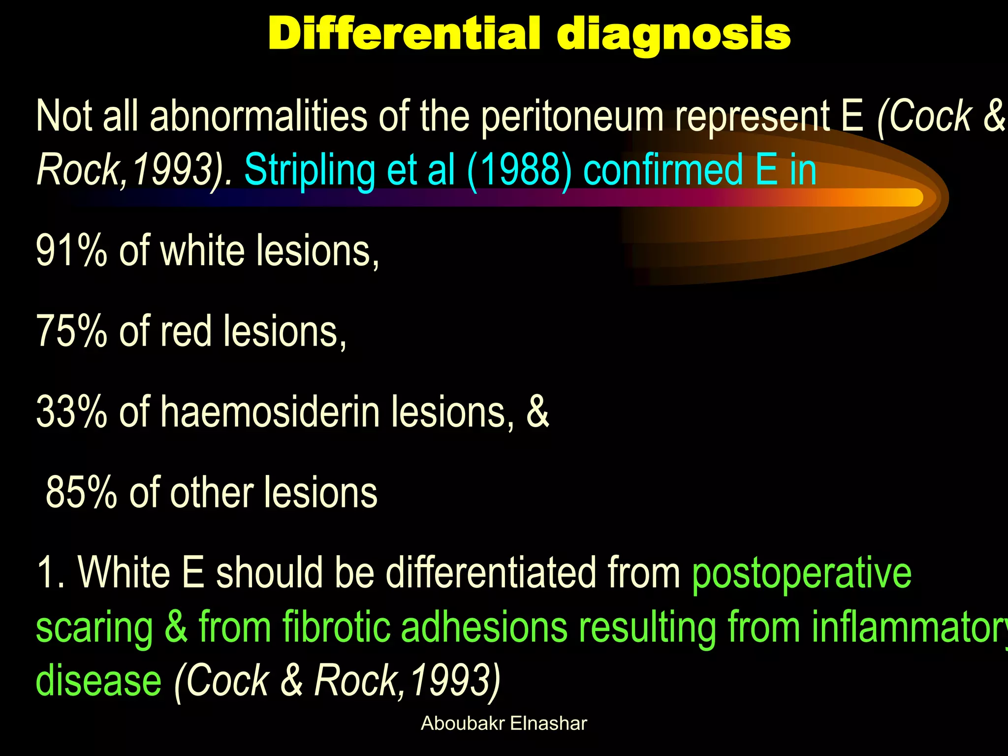 Differential diagnosis
Not all abnormalities of the peritoneum represent E (Cock &
Rock,1993). Stripling et al (1988) confirmed E in
91% of white lesions,
75% of red lesions,
33% of haemosiderin lesions, &
85% of other lesions
1. White E should be differentiated from postoperative
scaring & from fibrotic adhesions resulting from inflammatory
disease (Cock & Rock,1993)
Aboubakr Elnashar
 