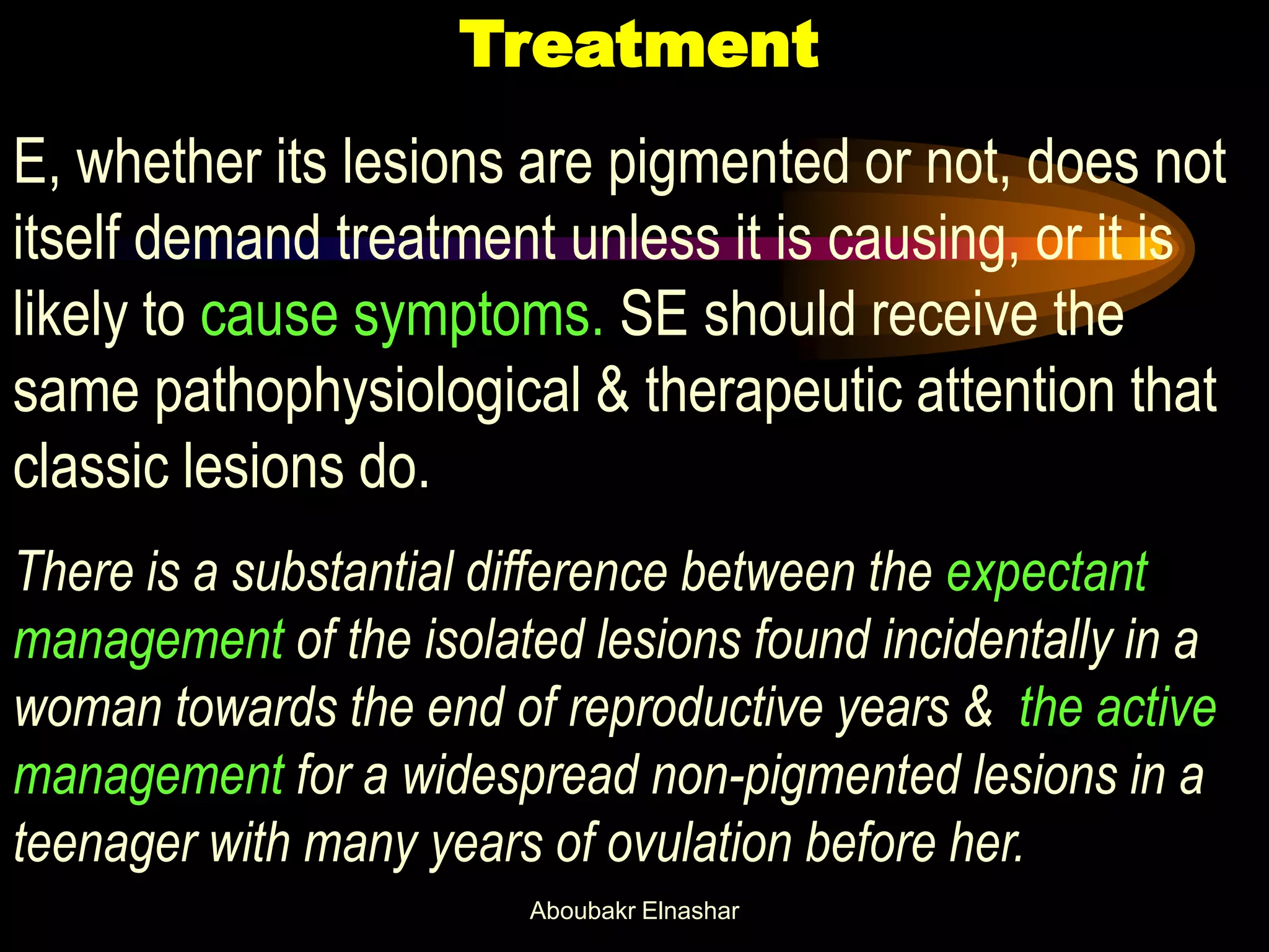 Treatment
E, whether its lesions are pigmented or not, does not
itself demand treatment unless it is causing, or it is
likely to cause symptoms. SE should receive the
same pathophysiological & therapeutic attention that
classic lesions do.
There is a substantial difference between the expectant
management of the isolated lesions found incidentally in a
woman towards the end of reproductive years & the active
management for a widespread non-pigmented lesions in a
teenager with many years of ovulation before her.
Aboubakr Elnashar
 