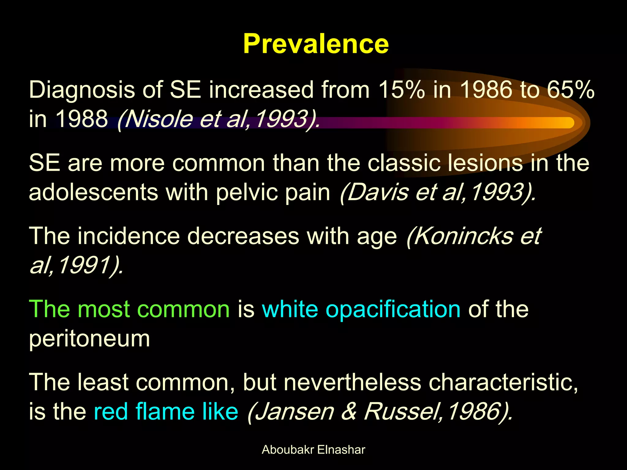 Prevalence
Diagnosis of SE increased from 15% in 1986 to 65%
in 1988 (Nisole et al,1993).
SE are more common than the classic lesions in the
adolescents with pelvic pain (Davis et al,1993).
The incidence decreases with age (Konincks et
al,1991).
The most common is white opacification of the
peritoneum
The least common, but nevertheless characteristic,
is the red flame like (Jansen & Russel,1986).
Aboubakr Elnashar
 