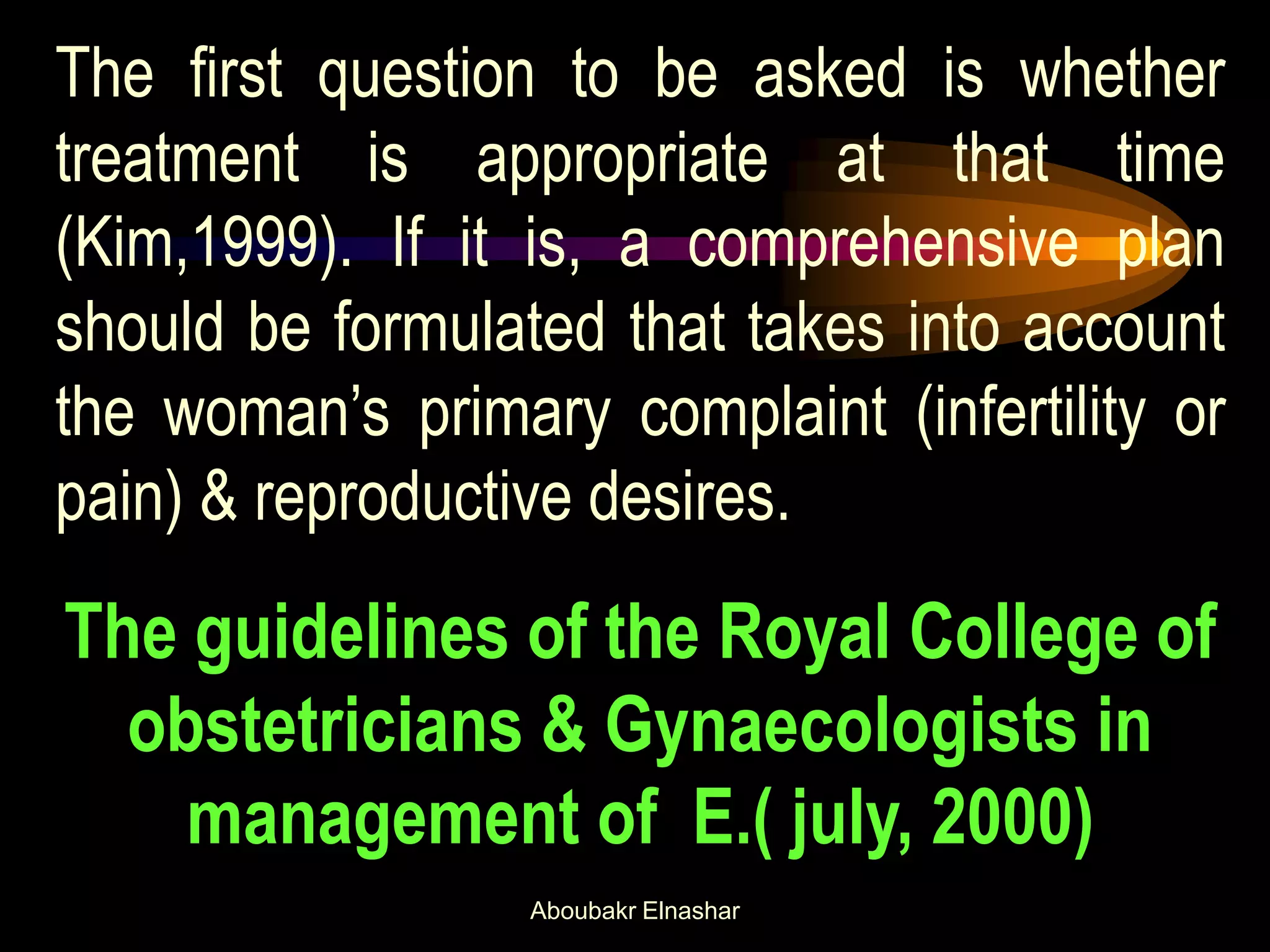 The first question to be asked is whether
treatment is appropriate at that time
(Kim,1999). If it is, a comprehensive plan
should be formulated that takes into account
the woman’s primary complaint (infertility or
pain) & reproductive desires.
The guidelines of the Royal College of
obstetricians & Gynaecologists in
management of E.( july, 2000)
Aboubakr Elnashar
 
