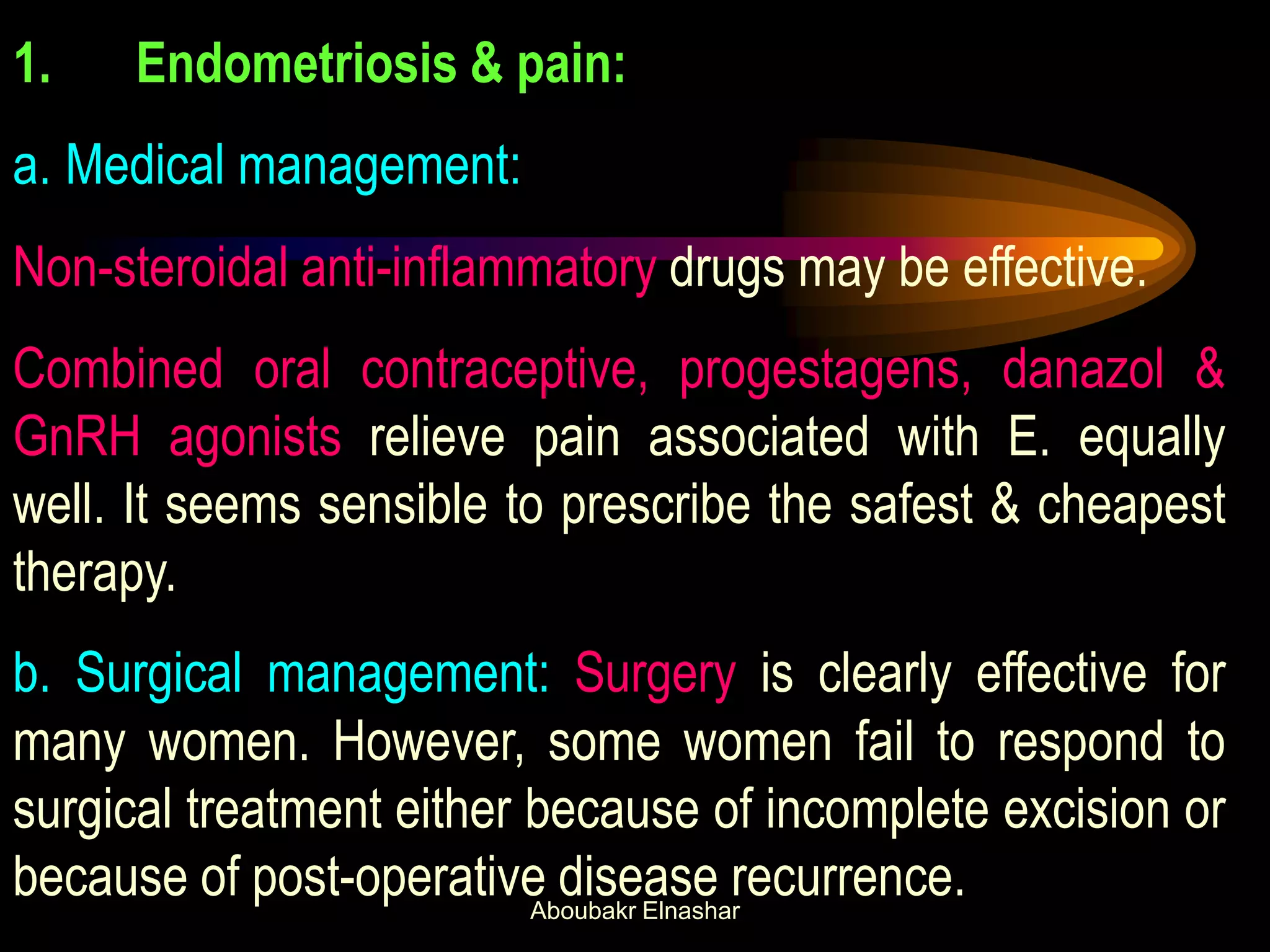 1. Endometriosis & pain:
a. Medical management:
Non-steroidal anti-inflammatory drugs may be effective.
Combined oral contraceptive, progestagens, danazol &
GnRH agonists relieve pain associated with E. equally
well. It seems sensible to prescribe the safest & cheapest
therapy.
b. Surgical management: Surgery is clearly effective for
many women. However, some women fail to respond to
surgical treatment either because of incomplete excision or
because of post-operative disease recurrence.Aboubakr Elnashar
 