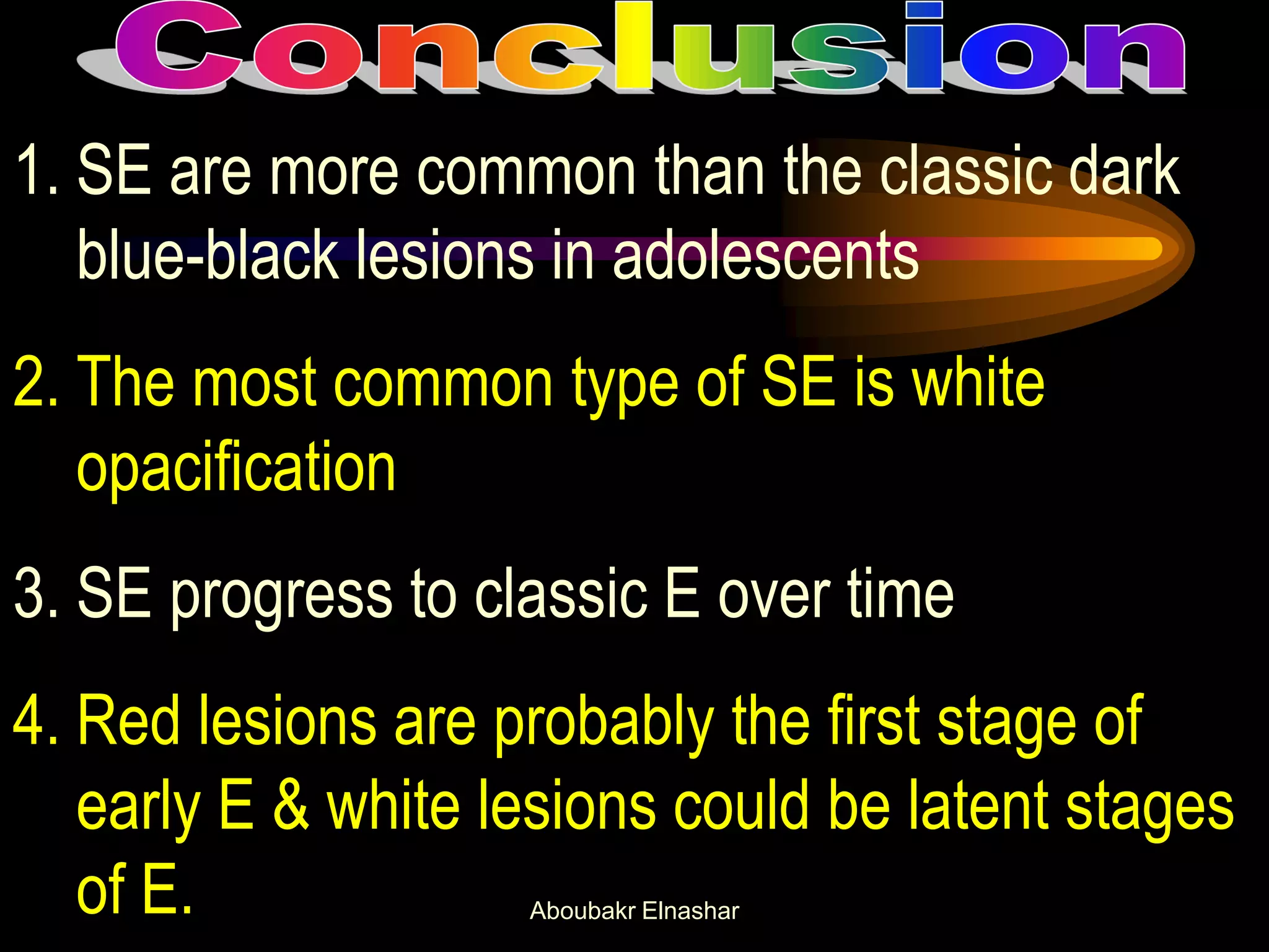1. SE are more common than the classic dark
blue-black lesions in adolescents
2. The most common type of SE is white
opacification
3. SE progress to classic E over time
4. Red lesions are probably the first stage of
early E & white lesions could be latent stages
of E. Aboubakr Elnashar
 