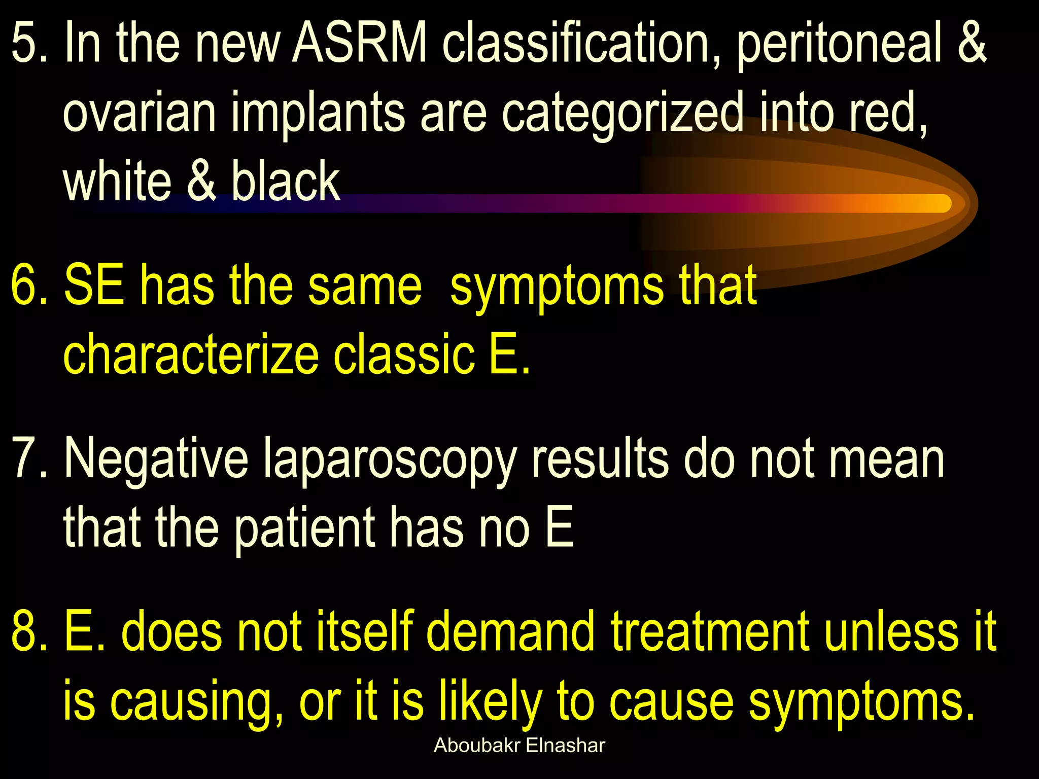 5. In the new ASRM classification, peritoneal &
ovarian implants are categorized into red,
white & black
6. SE has the same symptoms that
characterize classic E.
7. Negative laparoscopy results do not mean
that the patient has no E
8. E. does not itself demand treatment unless it
is causing, or it is likely to cause symptoms.
Aboubakr Elnashar
 