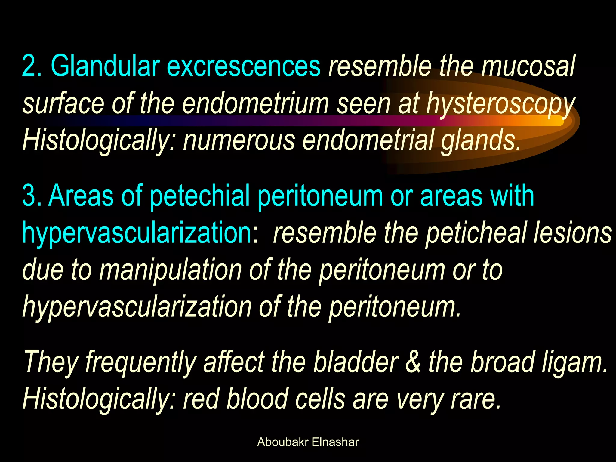 2. Glandular excrescences resemble the mucosal
surface of the endometrium seen at hysteroscopy
Histologically: numerous endometrial glands.
3. Areas of petechial peritoneum or areas with
hypervascularization: resemble the peticheal lesions
due to manipulation of the peritoneum or to
hypervascularization of the peritoneum.
They frequently affect the bladder & the broad ligam.
Histologically: red blood cells are very rare.
Aboubakr Elnashar
 