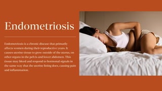 Endometriosis
Endometriosis is a chronic disease that primarily
affects women during their reproductive years. It
causes uterine tissue to grow outside of the uterus, on
other organs in the pelvis and lower abdomen. This
tissue may bleed and respond to hormonal signals in
the same way that the uterine lining does, causing pain
and inflammation.
 