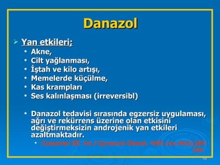 Danazol Yan etkileri;   Akne,  Cilt yağlanması,  İştah ve kilo artışı,  Memelerde küçülme,  Kas krampları Ses kalınlaşması (irreversibl) Danazol tedavisi sırasında egzersiz uygulaması, ağrı ve rekürrens üzerine olan etkisini değiştirmeksizin androjenik yan etkileri azaltmaktadır. Carpenter SE  Int J Gynaecol Obstet. 1995 Jun;49(3):299-304 .   