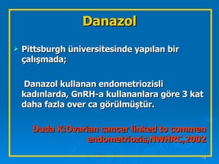 Danazol Pittsburgh üniversitesinde yapılan bir çalışmada;   Danazol kullanan endometriozisli kadınlarda, GnRH-a kullananlara göre 3 kat daha fazla over ca görülmüştür. Duda K:Ovarian cancer linked to commen endometriozis,NWHRC,2002 