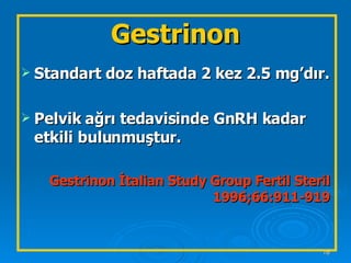Gestrinon Standart doz haftada 2 kez 2.5 mg’dır. Pelvik ağrı tedavisinde GnRH kadar etkili bulunmuştur.  Gestrinon İtalian Study Group Fertil Steril 1996;66:911-919 