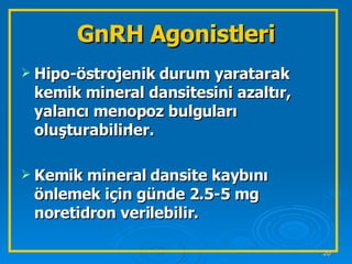 GnRH Agonistleri Hipo-östrojenik durum yaratarak kemik mineral dansitesini azaltır, yalancı menopoz bulguları oluşturabilirler. Kemik mineral dansite kaybını önlemek için günde 2.5-5 mg noretidron verilebilir.  