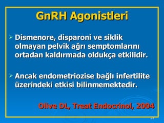 Dismenore, disparoni ve siklik olmayan pelvik ağrı semptomlarını ortadan kaldırmada oldukça etkilidir.  Ancak endometriozise bağlı infertilite üzerindeki etkisi bilinmemektedir. Olive DL, Treat Endocrinol, 2004 GnRH Agonistleri 