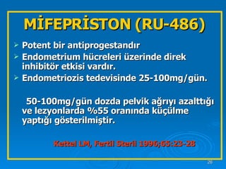 MİFEPRİSTON (RU-486) Potent bir antiprogestandır Endometrium hücreleri üzerinde direk inhibitör etkisi vardır. Endometriozis tedevisinde 25-100mg/gün. 50-100mg/gün dozda pelvik ağrıyı azalttığı ve lezyonlarda %55 oranında küçülme yaptığı gösterilmiştir.  Kettel LM, Fertil Steril 1996;65:23-28   