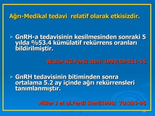 Ağrı-Medikal tedavi  relatif olarak etkisizdir.   GnRH-a tedavisinin kesilmesinden sonraki 5 yılda %53.4 kümülatif rekürrens oranları bildirilmiştir.  Waller KG.Fertil steril 1993;59:511-15 GnRH tedavisinin bitiminden sonra ortalama 5.2 ay içinde ağrı rekürrensleri tanımlanmıştır.  Miller J et al.Fertil Steril1998;  70:293-96 