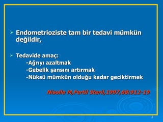 Endometrioziste tam bir tedavi mümkün değildir,  Tedavide amaç: -Ağrıyı azaltmak -Gebelik şansını artırmak -Nüksü mümkün olduğu kadar geciktirmek Nisolle M,Fertil Steril,1997,68:912-19   