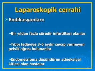 Laparoskopik cerrahi Endikasyonları: - Bir yıldan fazla süredir infertiltesi olanlar -Tıbbı tedaviye 3-6 aydır cevap vermeyen pelvik ağrısı bulunanlar -Endometrioma düşündüren adneksiyel kitlesi olan hastalar  