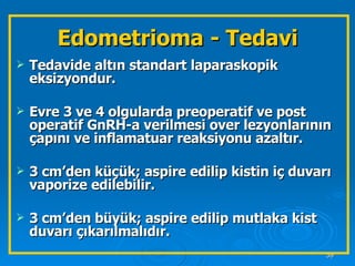 Edometrioma - Tedavi Tedavide altın standart laparaskopik eksizyondur. Evre 3 ve 4 olgularda preoperatif ve post operatif GnRH-a verilmesi over lezyonlarının çapını ve inflamatuar reaksiyonu azaltır. 3 cm’den küçük; aspire edilip kistin iç duvarı vaporize edilebilir. 3 cm’den büyük; aspire edilip mutlaka kist duvarı çıkarılmalıdır. 