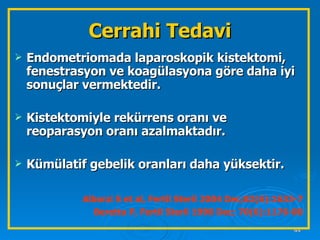 Endometriomada laparoskopik kistektomi, fenestrasyon ve koagülasyona göre daha iyi sonuçlar vermektedir. Kistektomiyle rekürrens oranı ve reoparasyon oranı azalmaktadır. Kümülatif gebelik oranları daha yüksektir. Alborzi S et al, Fertil Steril 2004 Dec;82(6):1633-7 Beretta P, Fertil Steril 1998 Dec; 70(6):1176-80 Cerrahi Tedavi 