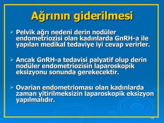 Ağrının giderilmesi Pelvik ağrı nedeni derin nodüler endometriozisi olan kadınlarda GnRH-a ile yapılan medikal tedaviye iyi cevap verirler. Ancak GnRH-a tedavisi palyatif olup derin nodüler endometriozisin laparoskopik eksizyonu sonunda gerekecektir. Ovarian endometrioması olan kadınlarda zaman yitirilmeksizin laparoskopik eksizyon yapılmalıdır. 