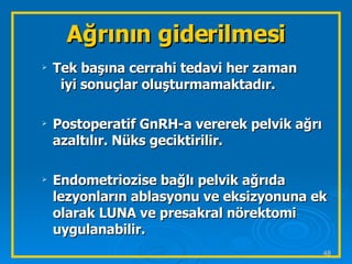 Tek başına cerrahi tedavi her zaman  iyi sonuçlar oluşturmamaktadır. Postoperatif GnRH-a vererek pelvik ağrı azaltılır. Nüks geciktirilir. Endometriozise bağlı pelvik ağrıda lezyonların ablasyonu ve eksizyonuna ek olarak LUNA ve presakral nörektomi uygulanabilir. Ağrının giderilmesi 