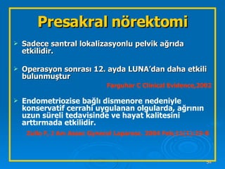 Presakral nörektomi Sadece santral lokalizasyonlu pelvik ağrıda etkilidir. Operasyon sonrası 12. ayda LUNA’dan daha etkili bulunmuştur Farguhar C Clinical Evidence,2002 Endometriozise bağlı dismenore nedeniyle konservatif cerrahi uygulanan olgularda, ağrının uzun süreli tedavisinde ve hayat kalitesini arttırmada etkilidir. Zullo F, J Am Assoc Gynecol Laparosc. 2004 Feb;11(1):23-8   