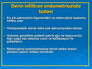 Derin infiltran endometrioziste tedavi En sık sakrouterin ligamentleri ve rektovajinal septumu infiltre eder Histopatolojik olarak daha çok adenomyozise benzer Hastalar genellikle şiddetli pelvik ağrı ile başvururlar. Ağrı çoğu kez rektuma vurur ve defakasyon ile şiddetlenir.  Rektovajinal endometrioziste tercih edilen tedavi yöntemi yeterli radikal cerrahidir . 