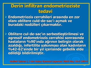 Endometriozis cerrahileri arasında en zor olanı oblitere culd-de-sac’ı açmak ve buradaki nodülleri çıkarmaktır. Oblitere cul-de-sac’ın serbestleştirilmesi ve agressif endometriozis cerrahisi sonrasında hastaların %90’ında ağrının belirgin olarak azaldığı, infertilite yakınması olan kadınların %42-62’sinde bir yıl içerisinde gebelik elde edildiği bildirilmiştir. Hollett Caines J, J Am Assoc Gynecol Laparosc 2003 May 10:2 190-4 Derin infiltran endometrioziste tedavi 